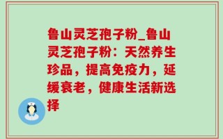 鲁山灵芝孢子粉_鲁山灵芝孢子粉：天然养生珍品，提高免疫力，延缓衰老，健康生活新选择