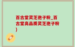 百古堂灵芝孢子粉_百古堂高品质灵芝孢子粉)