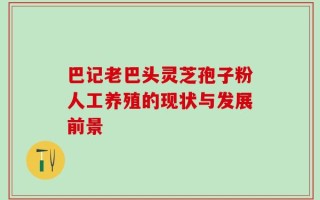 巴记老巴头灵芝孢子粉人工养殖的现状与发展前景