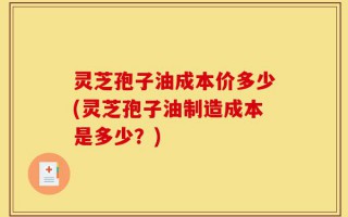 灵芝孢子油成本价多少(灵芝孢子油制造成本是多少？)