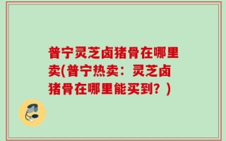 普宁灵芝卤猪骨在哪里卖(普宁热卖：灵芝卤猪骨在哪里能买到？)
