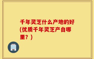 千年灵芝什么产地的好(优质千年灵芝产自哪里？)