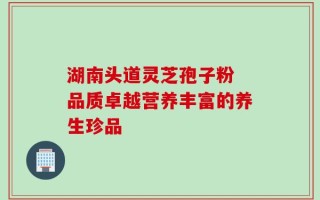 湖南头道灵芝孢子粉 品质卓越营养丰富的养生珍品