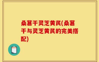 桑葚干灵芝黄芪(桑葚干与灵芝黄芪的完美搭配)