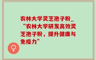 农林大学灵芝孢子粉_“农林大学研发高效灵芝孢子粉，提升健康与免疫力”