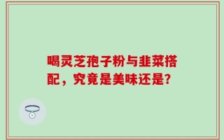 喝灵芝孢子粉与韭菜搭配，究竟是美味还是？