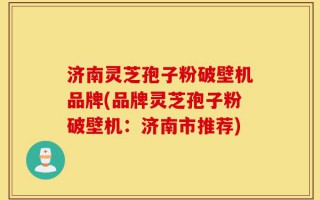 济南灵芝孢子粉破壁机品牌(品牌灵芝孢子粉破壁机：济南市推荐)