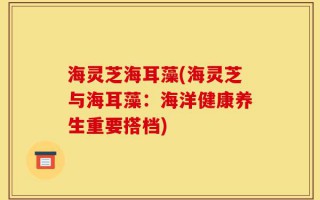 海灵芝海耳藻(海灵芝与海耳藻：海洋健康养生重要搭档)