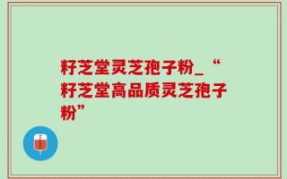 籽芝堂灵芝孢子粉_“籽芝堂高品质灵芝孢子粉”