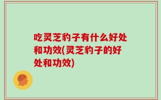 吃灵芝豹子有什么好处和功效(灵芝豹子的好处和功效)