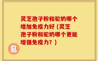 灵芝孢子粉和驼奶哪个增加免疫力好 (灵芝孢子粉和驼奶哪个更能增强免疫力？)