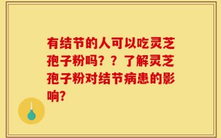 有结节的人可以吃灵芝孢子粉吗？？了解灵芝孢子粉对结节病患的影响？