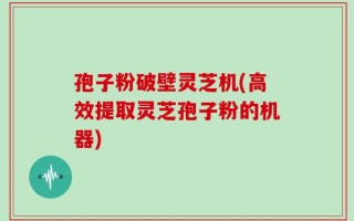孢子粉破壁灵芝机(高效提取灵芝孢子粉的机器)
