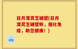日月潭灵芝破壁(日月潭灵芝破壁粉，强化免疫，助您健康！)