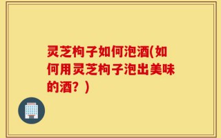 灵芝枸子如何泡酒(如何用灵芝枸子泡出美味的酒？)