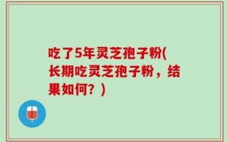 吃了5年灵芝孢子粉(长期吃灵芝孢子粉，结果如何？)