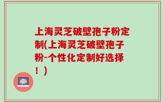 上海灵芝破壁孢子粉定制(上海灵芝破壁孢子粉-个性化定制好选择！)