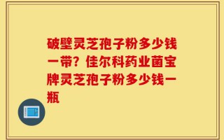 破壁灵芝孢子粉多少钱一带？佳尔科药业菌宝牌灵芝孢子粉多少钱一瓶