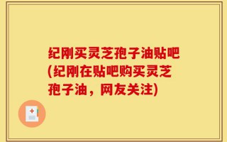 纪刚买灵芝孢子油贴吧(纪刚在贴吧购买灵芝孢子油，网友关注)