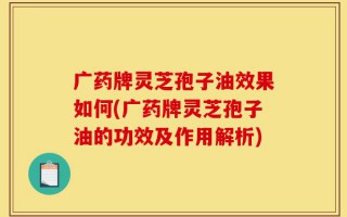 广药牌灵芝孢子油效果如何(广药牌灵芝孢子油的功效及作用解析)