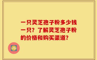 一只灵芝孢子粉多少钱一只？了解灵芝孢子粉的价格和购买渠道？