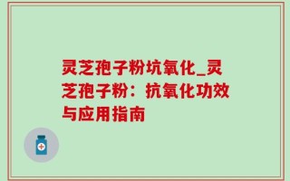 灵芝孢子粉坑氧化_灵芝孢子粉：抗氧化功效与应用指南