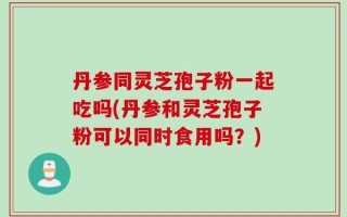 丹参同灵芝孢子粉一起吃吗(丹参和灵芝孢子粉可以同时食用吗？)