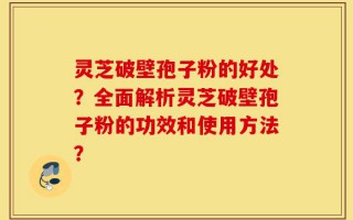 灵芝破壁孢子粉的好处？全面解析灵芝破壁孢子粉的功效和使用方法？