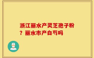 浙江丽水产灵芝孢子粉？丽水市产白芍吗