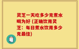 灵芝一天吃多少克煮水喝为好 (正确饮用灵芝：每日煮水饮用多少克最佳)