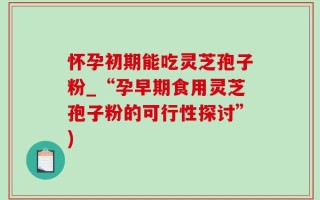 怀孕初期能吃灵芝孢子粉_“孕早期食用灵芝孢子粉的可行性探讨”)