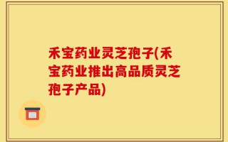 禾宝药业灵芝孢子(禾宝药业推出高品质灵芝孢子产品)