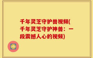 千年灵芝守护兽视频(千年灵芝守护神兽：一段震撼人心的视频)