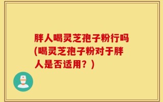 胖人喝灵芝孢子粉行吗(喝灵芝孢子粉对于胖人是否适用？)