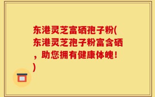 东港灵芝富硒孢子粉(东港灵芝孢子粉富含硒，助您拥有健康体魄！)
