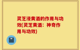 灵芝浸黄酒的作用与功效(灵芝黄酒：神奇作用与功效)