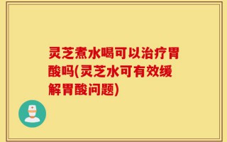 灵芝煮水喝可以治疗胃酸吗(灵芝水可有效缓解胃酸问题)