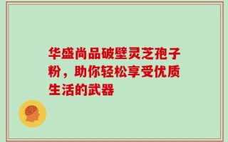 华盛尚品破壁灵芝孢子粉，助你轻松享受优质生活的武器