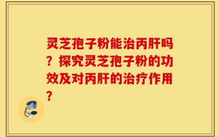灵芝孢子粉能治丙肝吗？探究灵芝孢子粉的功效及对丙肝的治疗作用？