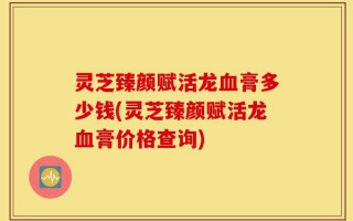 灵芝臻颜赋活龙血膏多少钱(灵芝臻颜赋活龙血膏价格查询)