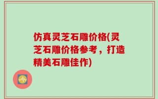 仿真灵芝石雕价格(灵芝石雕价格参考，打造精美石雕佳作)