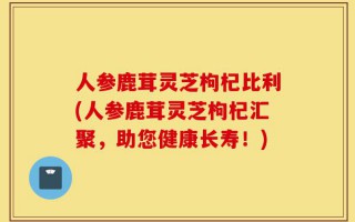 人参鹿茸灵芝枸杞比利(人参鹿茸灵芝枸杞汇聚，助您健康长寿！)