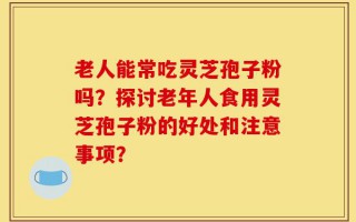 老人能常吃灵芝孢子粉吗？探讨老年人食用灵芝孢子粉的好处和注意事项？