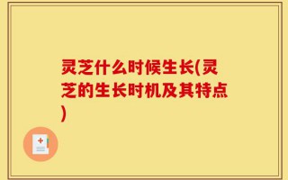 灵芝什么时候生长(灵芝的生长时机及其特点)