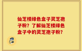 仙芝楼绿色盒子灵芝孢子粉？了解仙芝楼绿色盒子中的灵芝孢子粉？