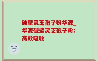 破壁灵芝孢子粉华源_华源破壁灵芝孢子粉：高效吸收
