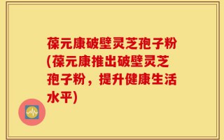 葆元康破壁灵芝孢子粉(葆元康推出破壁灵芝孢子粉，提升健康生活水平)