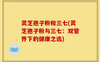 灵芝孢子粉和三七(灵芝孢子粉与三七：双管齐下的健康之选)