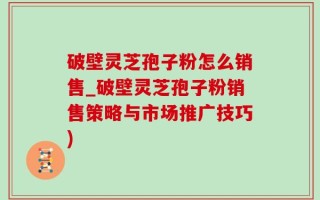 破壁灵芝孢子粉怎么销售_破壁灵芝孢子粉销售策略与市场推广技巧)