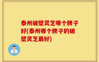 泰州破壁灵芝哪个牌子好(泰州哪个牌子的破壁灵芝最好)